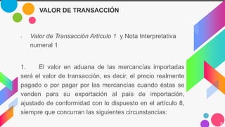 › Valor de Transacción Artículo 1 y Nota Interpretativa
numeral 1
1. El valor en aduana de las mercancías importadas
será el valor de transacción, es decir, el precio realmente
pagado o por pagar por las mercancías cuando éstas se
venden para su exportación al país de importación,
ajustado de conformidad con lo dispuesto en el artículo 8,
siempre que concurran las siguientes circunstancias:
8
VALOR DE TRANSACCIÓN
 