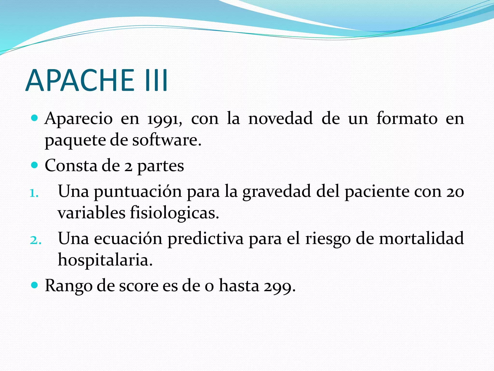 APACHE III
 Aparecio en 1991, con la novedad de un formato en
paquete de software.
 Consta de 2 partes
1. Una puntuación para la gravedad del paciente con 20
variables fisiologicas.
2. Una ecuación predictiva para el riesgo de mortalidad
hospitalaria.
 Rango de score es de 0 hasta 299.
 