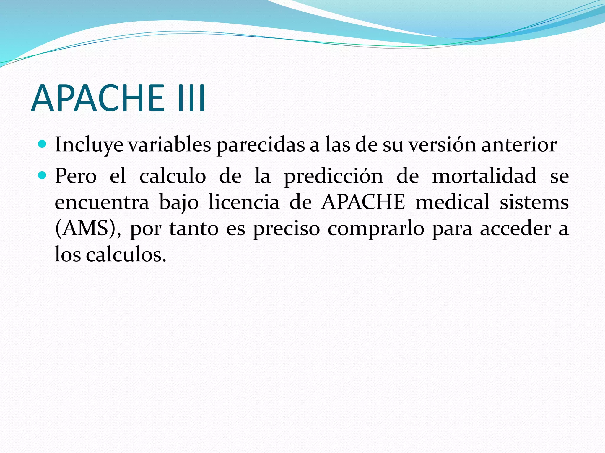APACHE III
 Incluye variables parecidas a las de su versión anterior
 Pero el calculo de la predicción de mortalidad se
encuentra bajo licencia de APACHE medical sistems
(AMS), por tanto es preciso comprarlo para acceder a
los calculos.
 