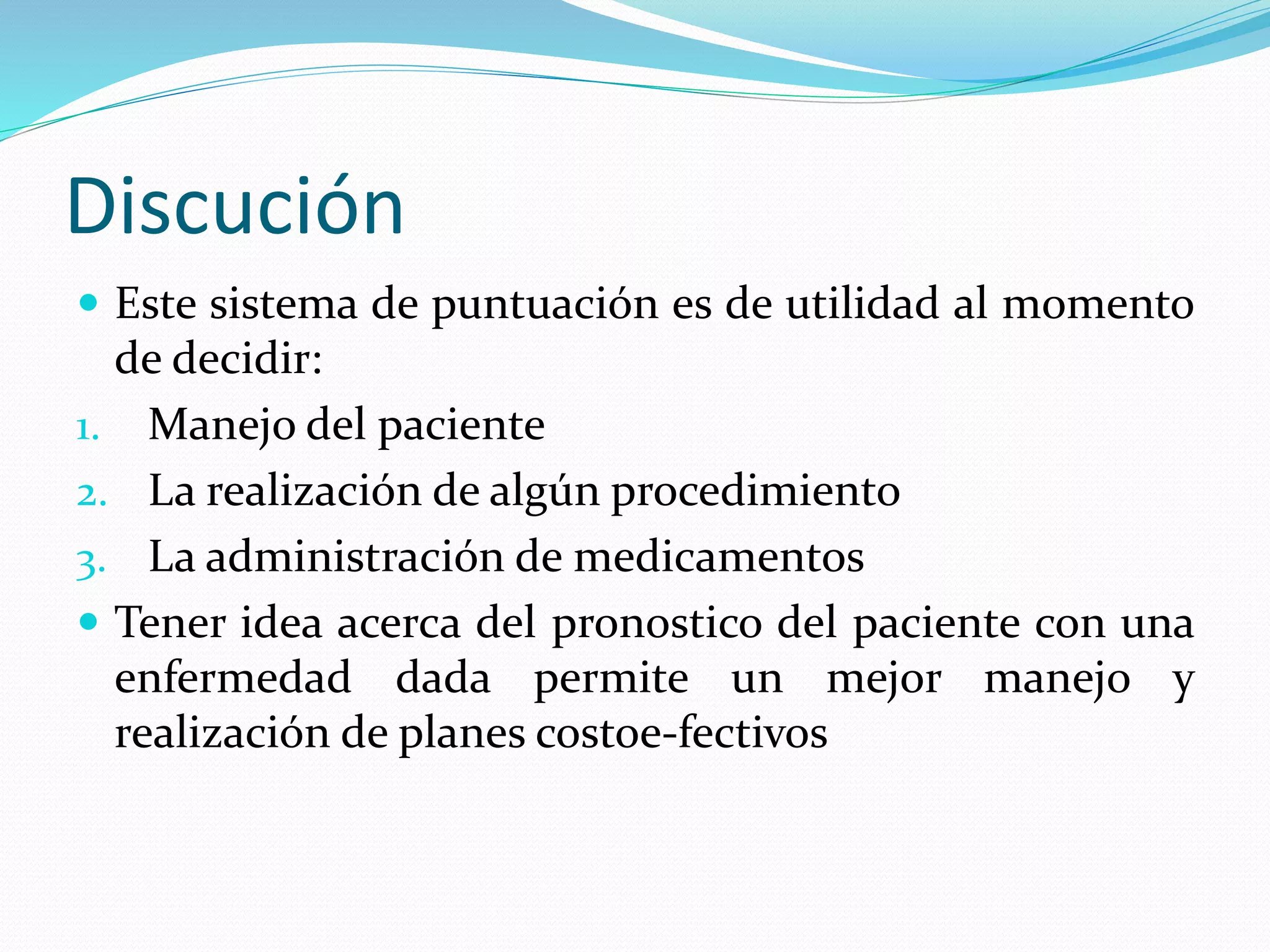 Discución
 Este sistema de puntuación es de utilidad al momento
de decidir:
1. Manejo del paciente
2. La realización de algún procedimiento
3. La administración de medicamentos
 Tener idea acerca del pronostico del paciente con una
enfermedad dada permite un mejor manejo y
realización de planes costoe-fectivos
 