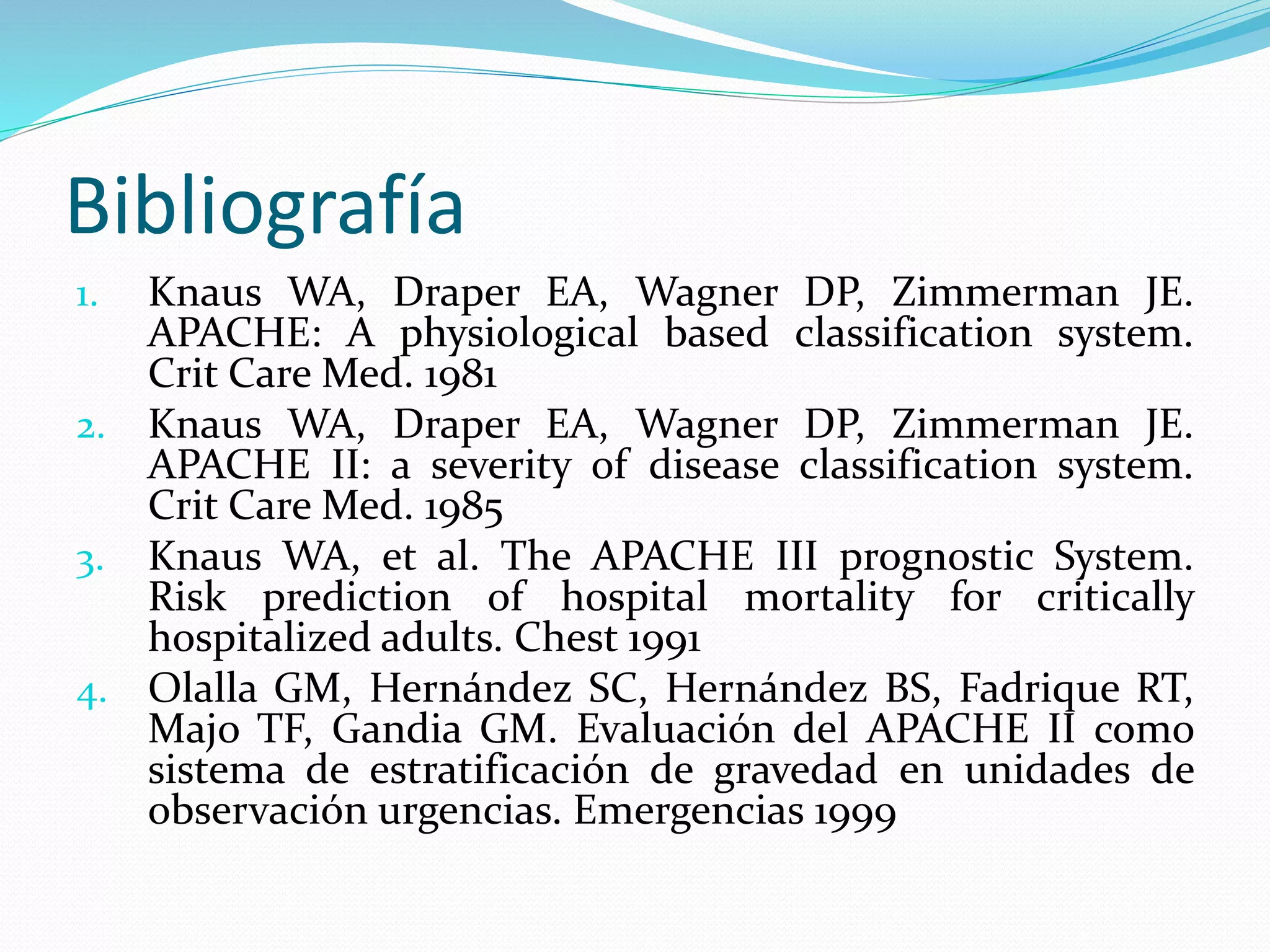 Bibliografía
1. Knaus WA, Draper EA, Wagner DP, Zimmerman JE.
APACHE: A physiological based classification system.
Crit Care Med. 1981
2. Knaus WA, Draper EA, Wagner DP, Zimmerman JE.
APACHE II: a severity of disease classification system.
Crit Care Med. 1985
3. Knaus WA, et al. The APACHE III prognostic System.
Risk prediction of hospital mortality for critically
hospitalized adults. Chest 1991
4. Olalla GM, Hernández SC, Hernández BS, Fadrique RT,
Majo TF, Gandia GM. Evaluación del APACHE II como
sistema de estratificación de gravedad en unidades de
observación urgencias. Emergencias 1999
 