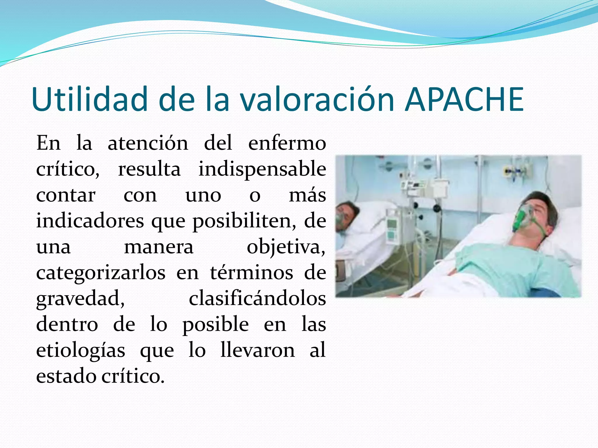 Utilidad de la valoración APACHE
En la atención del enfermo
crítico, resulta indispensable
contar con uno o más
indicadores que posibiliten, de
una manera objetiva,
categorizarlos en términos de
gravedad, clasificándolos
dentro de lo posible en las
etiologías que lo llevaron al
estado crítico.
 