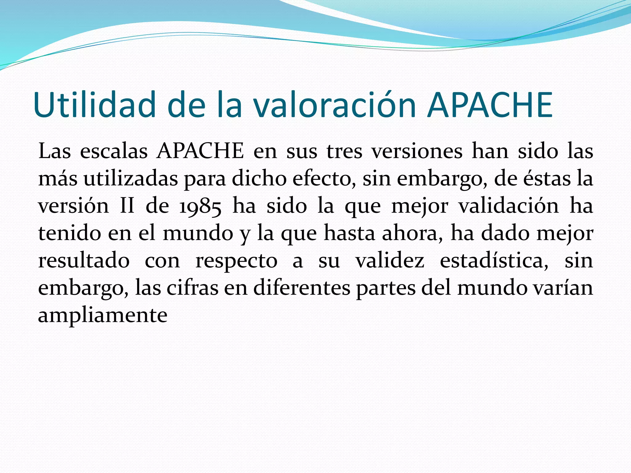 Utilidad de la valoración APACHE
Las escalas APACHE en sus tres versiones han sido las
más utilizadas para dicho efecto, sin embargo, de éstas la
versión II de 1985 ha sido la que mejor validación ha
tenido en el mundo y la que hasta ahora, ha dado mejor
resultado con respecto a su validez estadística, sin
embargo, las cifras en diferentes partes del mundo varían
ampliamente
 
