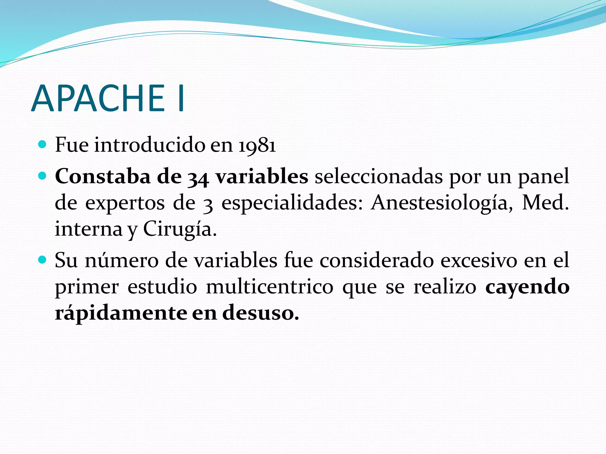 APACHE I
 Fue introducido en 1981
 Constaba de 34 variables seleccionadas por un panel
de expertos de 3 especialidades: Anestesiología, Med.
interna y Cirugía.
 Su número de variables fue considerado excesivo en el
primer estudio multicentrico que se realizo cayendo
rápidamente en desuso.
 