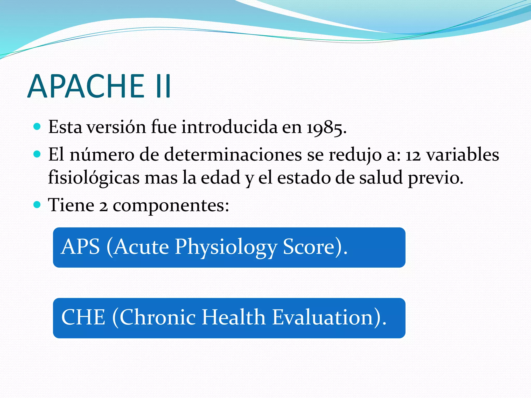 APACHE II
 Esta versión fue introducida en 1985.
 El número de determinaciones se redujo a: 12 variables
fisiológicas mas la edad y el estado de salud previo.
 Tiene 2 componentes:
APS (Acute Physiology Score).
CHE (Chronic Health Evaluation).
 