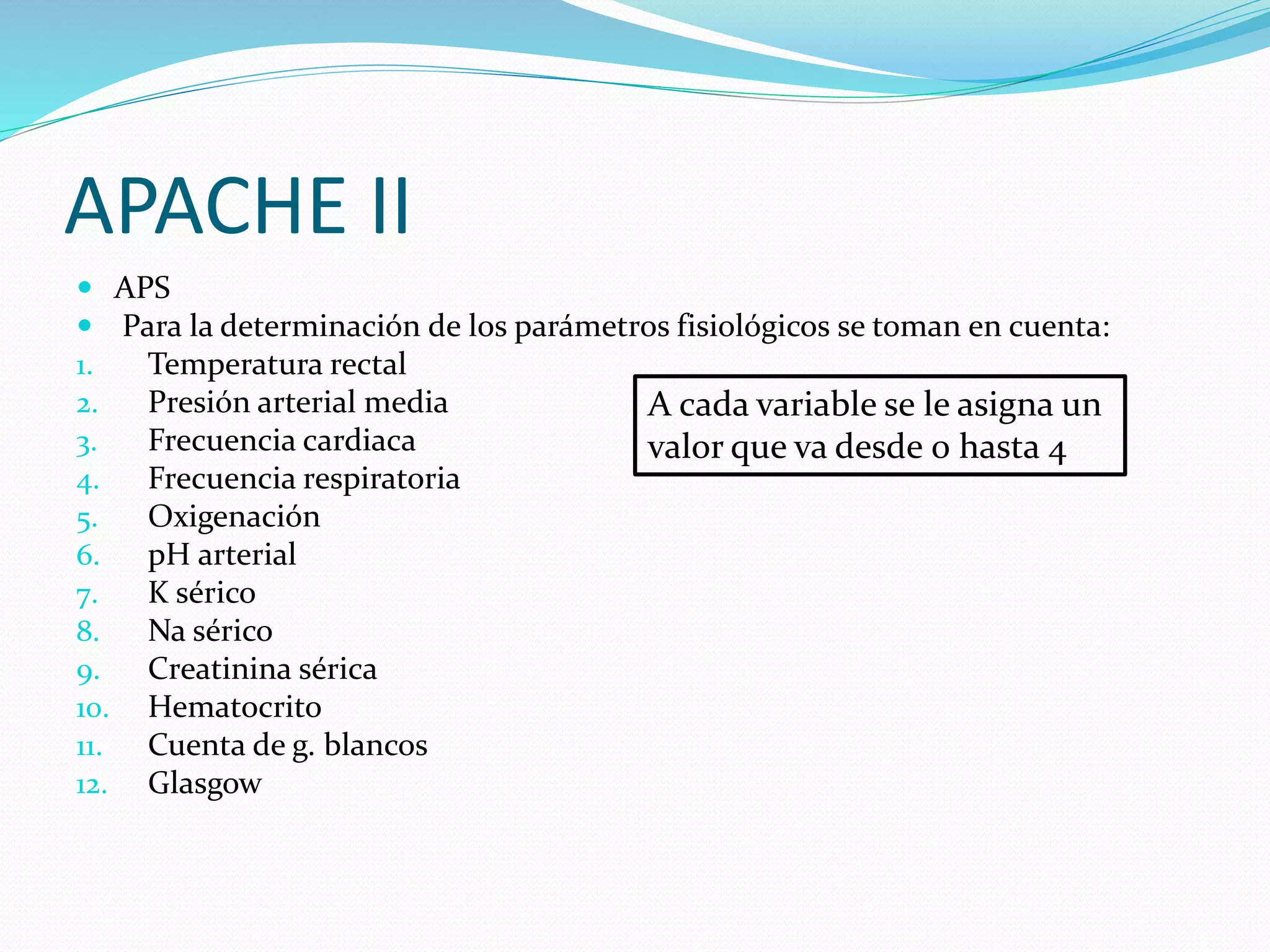 APACHE II
 APS
 Para la determinación de los parámetros fisiológicos se toman en cuenta:
1. Temperatura rectal
2. Presión arterial media
3. Frecuencia cardiaca
4. Frecuencia respiratoria
5. Oxigenación
6. pH arterial
7. K sérico
8. Na sérico
9. Creatinina sérica
10. Hematocrito
11. Cuenta de g. blancos
12. Glasgow
A cada variable se le asigna un
valor que va desde 0 hasta 4
 