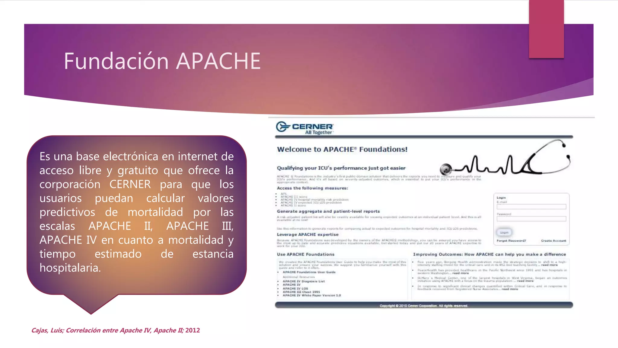 Fundación APACHE
Cajas, Luis; Correlación entre Apache IV, Apache II; 2012
Es una base electrónica en internet de
acceso libre y gratuito que ofrece la
corporación CERNER para que los
usuarios puedan calcular valores
predictivos de mortalidad por las
escalas APACHE II, APACHE III,
APACHE IV en cuanto a mortalidad y
tiempo estimado de estancia
hospitalaria.
 