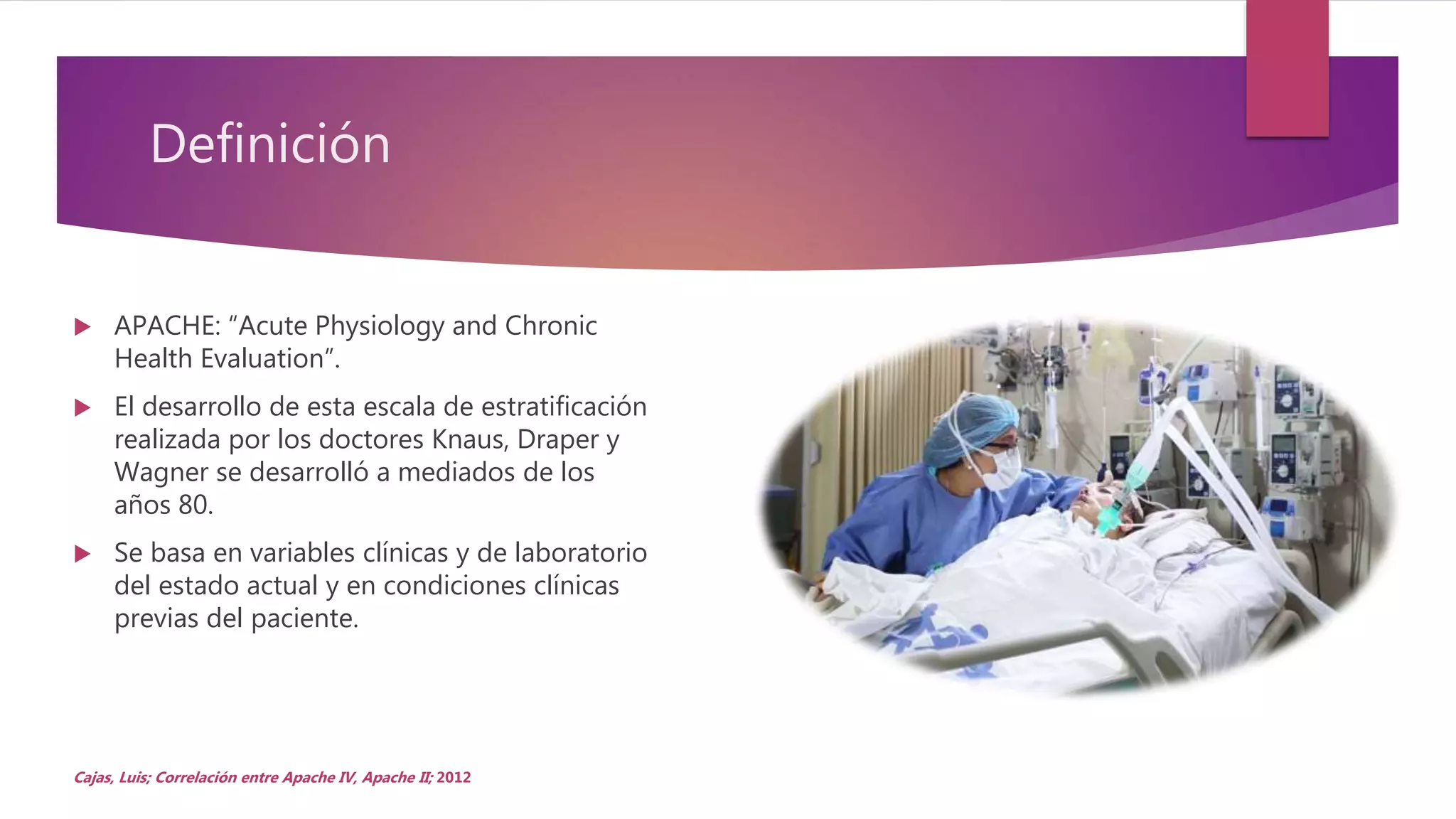 Definición
 APACHE: “Acute Physiology and Chronic
Health Evaluation”.
 El desarrollo de esta escala de estratificación
realizada por los doctores Knaus, Draper y
Wagner se desarrolló a mediados de los
años 80.
 Se basa en variables clínicas y de laboratorio
del estado actual y en condiciones clínicas
previas del paciente.
Cajas, Luis; Correlación entre Apache IV, Apache II; 2012
 
