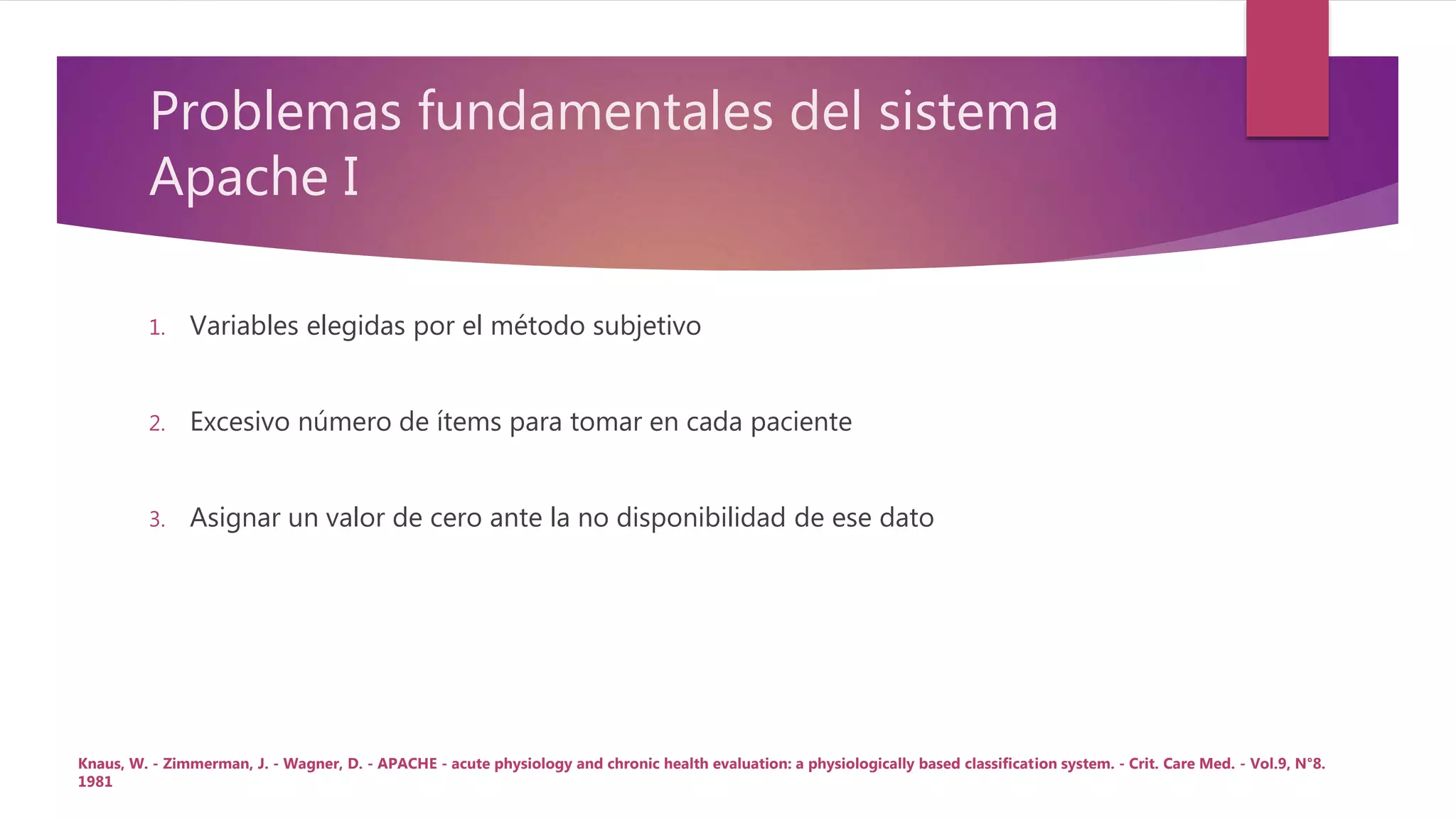 Problemas fundamentales del sistema
Apache I
1. Variables elegidas por el método subjetivo
2. Excesivo número de ítems para tomar en cada paciente
3. Asignar un valor de cero ante la no disponibilidad de ese dato
Knaus, W. - Zimmerman, J. - Wagner, D. - APACHE - acute physiology and chronic health evaluation: a physiologically based classification system. - Crit. Care Med. - Vol.9, N°8.
1981
 