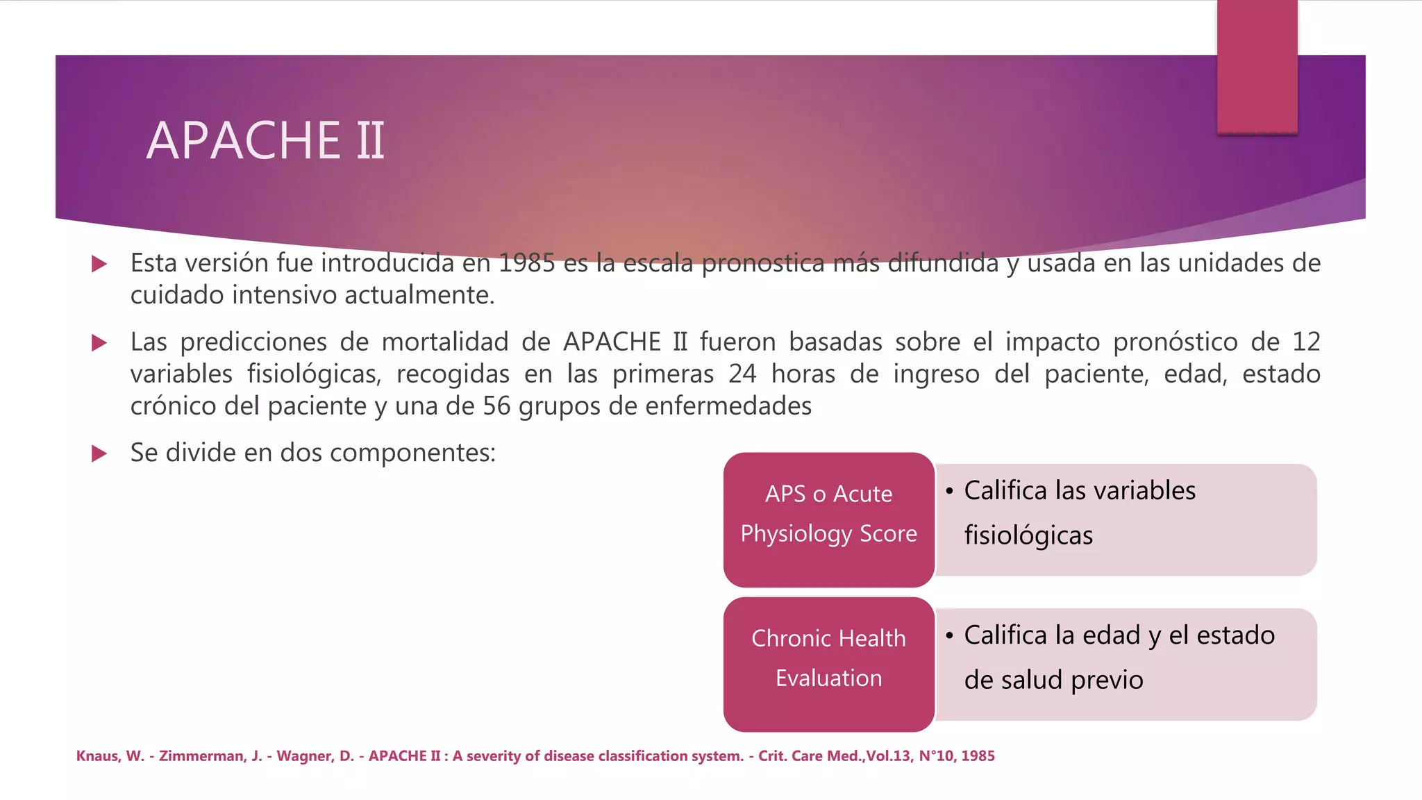 APACHE II
 Esta versión fue introducida en 1985 es la escala pronostica más difundida y usada en las unidades de
cuidado intensivo actualmente.
 Las predicciones de mortalidad de APACHE II fueron basadas sobre el impacto pronóstico de 12
variables fisiológicas, recogidas en las primeras 24 horas de ingreso del paciente, edad, estado
crónico del paciente y una de 56 grupos de enfermedades
 Se divide en dos componentes:
• Califica las variables
fisiológicas
APS o Acute
Physiology Score
• Califica la edad y el estado
de salud previo
Chronic Health
Evaluation
Knaus, W. - Zimmerman, J. - Wagner, D. - APACHE II : A severity of disease classification system. - Crit. Care Med.,Vol.13, N°10, 1985
 
