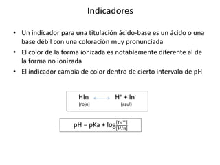 Indicadores
• Un indicador para una titulación ácido-base es un ácido o una
base débil con una coloración muy pronunciada
• El color de la forma ionizada es notablemente diferente al de
la forma no ionizada
• El indicador cambia de color dentro de cierto intervalo de pH
HIn H+ + In-
(rojo) (azul)
pH = pKa + log 𝐼𝑛−
𝐻𝐼𝑛
 