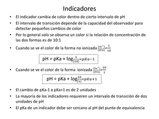 Indicadores
• El indicador cambia de color dentro de cierto intervalo de pH
• El intervalo de transición depende de la capacidad del observador para
detectar pequeños cambios de color
• Por lo general solo se observa un color si la relación de concentración de
las dos formas es de 10:1
• Cuando se ve el color de la forma no ionizada 𝐼𝑛−
𝐻𝐼𝑛
=
1
10
• Cuando se ve el color de la forma ionizada 𝐼𝑛−
𝐻𝐼𝑛
=
10
1
• El cambio de pKa-1 a pKa+1 es de 2 unidades
• La mayoría de los indicadores requieren un intervalo de transición de dos
unidades de pH
• El pKa de un indicador debe ser cercano al pH del punto de equivalencia
pH = pKa + log 1
10
=𝑝𝐾𝑎−1
pH = pKa + log10
1
=𝑝𝐾𝑎+1
 