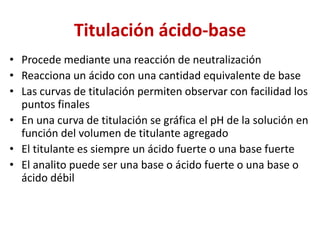 Titulación ácido-base
• Procede mediante una reacción de neutralización
• Reacciona un ácido con una cantidad equivalente de base
• Las curvas de titulación permiten observar con facilidad los
puntos finales
• En una curva de titulación se gráfica el pH de la solución en
función del volumen de titulante agregado
• El titulante es siempre un ácido fuerte o una base fuerte
• El analito puede ser una base o ácido fuerte o una base o
ácido débil
 