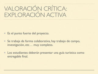 Es el punto fuerte del proyecto.	

Se trabaja de forma colaborativa, hay trabajo de campo,
investigación, etc… muy completo.	

Los estudiantes deberán presentar una guía turística como
entregable ﬁnal.
VALORACIÓN CRÍTICA: 	

EXPLORACIÓN ACTIVA
 