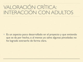 Es un aspecto poco desarrollado en el proyecto y que entiendo
que se da por hecho, o al menos yo salvo algunas pinceladas no
he logrado extraerlo de forma clara.
VALORACIÓN CRÍTICA: 	

INTERACCIÓN CON ADULTOS
 