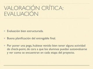 Evaluación bien estructurada.	

Buena planiﬁcación del entregable ﬁnal.	

Por poner una pega, hubiese venido bien tener alguna actividad
de check-point, de cara a que los alumnos puedan autoevaluarse
y ver como se encuentran en cada etapa del proyecto.
VALORACIÓN CRÍTICA: 	

EVALUACIÓN
 