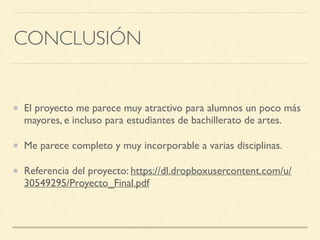CONCLUSIÓN
El proyecto me parece muy atractivo para alumnos un poco más
mayores, e incluso para estudiantes de bachillerato de artes.	

Me parece completo y muy incorporable a varias disciplinas.	

Referencia del proyecto: https://dl.dropboxusercontent.com/u/
30549295/Proyecto_Final.pdf
 