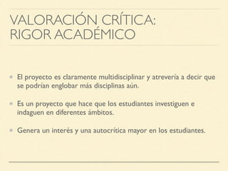 VALORACIÓN CRÍTICA: 	

RIGOR ACADÉMICO
El proyecto es claramente multidisciplinar y atrevería a decir que
se podrían englobar más disciplinas aún.	

Es un proyecto que hace que los estudiantes investiguen e
indaguen en diferentes ámbitos.	

Genera un interés y una autocrítica mayor en los estudiantes.
 