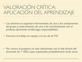 Los alumnos se organizan internamente, de cara a los componentes
del grupo, y externamente, de cara a las coordinaciones con el
profesor, ejerciendo el liderazgo, responsabilidad.	

Favorece el trabajo en equipo y el uso de las TIC.	

!
Por contra, el proyecto no está relacionado con la vida directa del
alumnado de 1º ESO, cuyas inquietudes probablemente serán otras.
VALORACIÓN CRÍTICA: 	

APLICACIÓN DEL APRENDIZAJE
 