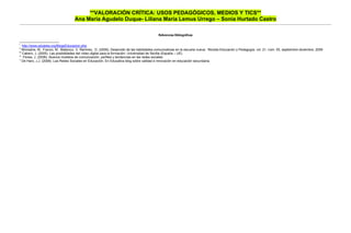 **VALORACIÓN CRÍTICA: USOS PEDAGÓGICOS, MEDIOS Y TICS**
                                    Ana María Agudelo Duque- Liliana María Lemus Urrego – Sonia Hurtado Castro

                                                                                            Referencias Bibliográficas

i
    http://www.eduteka.org/BlogsEducacion.php
ii
    Monsalve, M. Franco, M. Betancur, V. Ramírez, D. (2009). Desarrollo de las habilidades comunicativas en la escuela nueva: Revista Educación y Pedagogía, vol. 21, núm. 55, septiembre-diciembre, 2009
iii
    Cabero, J. (2005). Las posibilidades del vídeo digital para la formación: Universidad de Sevilla (España – UE)
iv
     Flores, J. (2009). Nuevos modelos de comunicación, perfiles y tendencias en las redes sociales
v
    De Haro, J.J. (2008). Las Redes Sociales en Educación. En Educativa blog sobre calidad e innovación en educación secundaria.
 