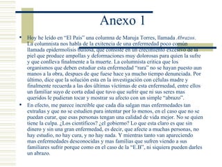Anexo 1 Hoy he leído en  “El País”  una columna de Maruja Torres, llamada  Abrazos . La columnista nos habla de la exitencia de una enfermedad poco común llamada epidermolisis bullosa, que consiste en un crecimiento excesivo de la piel que produce ampollas y deformaciones muy dolorosas para quien la sufre y que conlleva finalmente a la muerte. La columnista critica que los organismos que deben estudiar esta enfermedad “rara” no se hayan puesto aun manos a la obra, despues de que fuese hace ya mucho tiempo denunciada. Por último, dice que la solución esta en la investigación con células madre y finalmente recuerda a las dos últimas víctimas de esta enfermedad, entre ellos un familiar suyo de corta edad que tuvo que sufrir que ni sus seres mas queridos le pudieran tocar y mostrar su afecto con un simple “abrazo”. En efecto, me parece increíble que cada día salgan mas enfermedades tan extrañas y que no se estudien para intentar por lo menos, en el caso que no se puedan curar, que esas personas tengan una calidad de vida mejor. No se quien tiene la culpa. ¿Los científicos? ¿el gobierno? Lo que esta claro es que sin dinero y sin una gran enfermedad, es decir, que afecte a muchas personas, no hay estudio, no hay cura, y no hay nada. Y mientras tanto van apareciendo mas enfermedades desconocidas y mas famílias que sufren viendo a sus familiares sufrir porque como en el caso de la “E.B”, ni siquiera pueden darles un abrazo. 