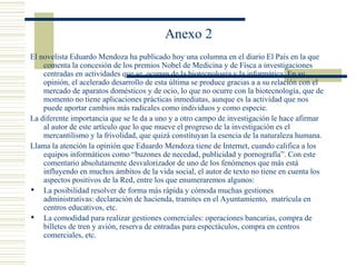 Anexo 2 El novelista  Eduardo Mendoza  ha publicado hoy una  columna en el diario El País  en la que comenta la concesión de los premios Nobel de Medicina y de Físca a investigaciones centradas en actividades que se  ocupan de la biotecnología y la informática. En su opinión, el acelerado desarrollo de esta última se produce gracias a a su relación con el mercado de aparatos domésticos y de ocio, lo que no ocurre con la biotecnología, que de momento no tiene aplicaciones prácticas inmediatas, aunque es la actividad que nos puede aportar cambios más radicales como individuos y como especie. La diferente importancia que se le da a uno y a otro campo de investigación le hace afirmar al autor de este artículo que lo que mueve el progreso de la investigación es el mercantilismo y la frivolidad, que quizá constituyan la esencia de la naturaleza humana. Llama la atención la opinión que Eduardo Mendoza tiene de Internet, cuando califica a los equipos informáticos como “buzones de necedad, publicidad y pornografía”. Con este comentario absolutamente desvalorizador de uno de los fenómenos que más está influyendo en muchos ámbitos de la vida social, el autor de texto no tiene en cuenta los aspectos positivos de la Red, entre los que enumeraremos algunos: La posibilidad resolver de forma más rápida y cómoda muchas gestiones administrativas: declaración de hacienda, tramites en el Ayuntamiento,  matrícula en centros educativos, etc. La comodidad para realizar gestiones comerciales: operaciones bancarias, compra de billetes de tren y avión, reserva de entradas para espectáculos, compra en centros comerciales, etc. 