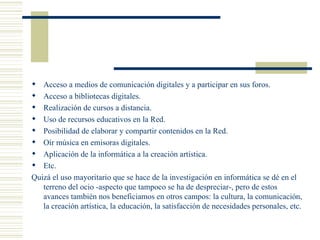Acceso a medios de comunicación digitales y a participar en sus foros. Acceso a bibliotecas digitales. Realización de cursos a distancia. Uso de recursos educativos en la Red. Posibilidad de elaborar y compartir contenidos en la Red. Oír música en emisoras digitales. Aplicación de la informática a la creación artística. Etc. Quizá el uso mayoritario que se hace de la investigación en informática se dé en el terreno del ocio -aspecto que tampoco se ha de despreciar-, pero de estos avances también nos beneficiamos en otros campos: la cultura, la comunicación, la creación artística, la educación, la satisfacción de necesidades personales, etc. 