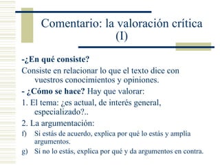Comentario : la valoración crítica (I) -¿En qué consiste? Consiste en relacionar lo que el texto dice con vuestros conocimientos y opiniones. - ¿Cómo se hace?  Hay que valorar: 1. El tema: ¿es actual, de interés general, especializado?.. 2. La argumentación:  Si estás de acuerdo, explica por qué lo estás y amplía argumentos. Si no lo estás, explica por qué y da argumentos en contra. 