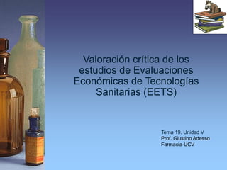 Valoración crítica de los
estudios de Evaluaciones
Económicas de Tecnologías
Sanitarias (EETS)
Tema 19. Unidad V
Prof. Giustino Adesso
Farmacia-UCV
 