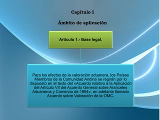 Capítulo I

                Ámbito de aplicación


                 Artículo 1.- Base legal.




  Para los efectos de la valoración aduanera, los Países
   Miembros de la Comunidad Andina se regirán por lo
dispuesto en el texto del «Acuerdo relativo a la Aplicación
   del Artículo VII del Acuerdo General sobre Aranceles
  Aduaneros y Comercio de 1994», en adelante llamado
           Acuerdo sobre Valoración de la OMC.
 
