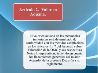 Artículo 2.- Valor en
      Aduana.



     El valor en aduana de las mercancías
        importadas será determinado de
   conformidad con los métodos establecidos
    en los artículos 1 a 7 del Acuerdo sobre
    Valoración de la OMC y sus respectivas
    Notas Interpretativas, teniendo en cuenta
     los lineamientos generales del mismo
     Acuerdo, de la presente Decisión y su
                   reglamento.
 