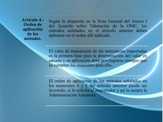 Artículo 4.-   Según lo dispuesto en la Nota General del Anexo I
 Orden de      del Acuerdo sobre Valoración de la OMC, los
aplicación     métodos señalados en el artículo anterior deben
  de los       aplicarse en el orden allí indicado.
 métodos.

               El valor de transacción de las mercancías importadas
               es la primera base para la determinación del valor en
               aduana y su aplicación debe privilegiarse siempre que
               se cumplan los requisitos para ello.


               El orden de aplicación de los métodos señalados en
               los numerales 4 y 5 del artículo anterior puede ser
               invertido, si lo solicita el importador y así lo acepta la
               Administración Aduanera.
 