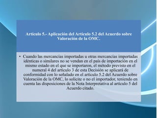 Artículo 5.- Aplicación del Artículo 5.2 del Acuerdo sobre
                     Valoración de la OMC.



• Cuando las mercancías importadas u otras mercancías importadas
  idénticas o similares no se vendan en el país de importación en el
   mismo estado en el que se importaron, el método previsto en el
       numeral 4 del artículo 3 de esta Decisión se aplicará de
  conformidad con lo señalado en el artículo 5.2 del Acuerdo sobre
  Valoración de la OMC, lo solicite o no el importador, teniendo en
  cuenta las disposiciones de la Nota Interpretativa al artículo 5 del
                            Acuerdo citado.
 