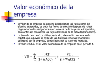 Valor económico de la empresa El valor de la empresa se obtiene descontando los flujos libres de efectivo esperados, es decir los flujos de efectivo después de haber pagado todos las obligaciones recurrentes de la empresa e impuestos, pero antes de considerar los flujos derivados de la actividad financiera.  La tasa de descuento a utilizar sería el coste medio ponderado de capital, que equivale al coste de los distintos recursos financieros utilizados por la empresa, ponderados por su valor de mercado.  El valor residual es el valor económico de la empresa en el período t. 
