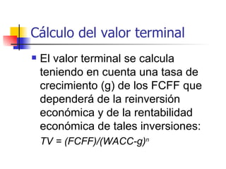Cálculo del valor terminal El valor terminal se calcula teniendo en cuenta una tasa de crecimiento (g) de los FCFF que dependerá de la reinversión económica y de la rentabilidad económica de tales inversiones:  TV = (FCFF)/(WACC-g) n   