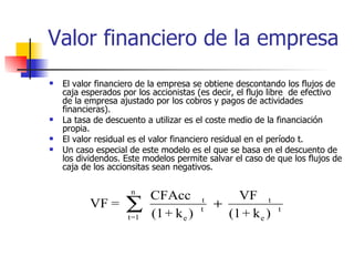 Valor financiero de la empresa El valor financiero de la empresa se obtiene descontando los flujos de caja esperados por los accionistas (es decir, el flujo libre  de efectivo de la empresa ajustado por los cobros y pagos de actividades financieras). La tasa de descuento a utilizar es el coste medio de la financiación propia. El valor residual es el valor financiero residual en el período t.  Un caso especial de este modelo es el que se basa en el descuento de los dividendos. Este modelos permite salvar el caso de que los flujos de caja de los accionsitas sean negativos. 