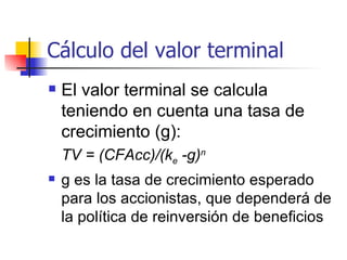 Cálculo del valor terminal El valor terminal se calcula teniendo en cuenta una tasa de crecimiento (g):  TV = (CFAcc)/(k e  -g) n   g es la tasa de crecimiento esperado para los accionistas, que dependerá de la política de reinversión de beneficios 