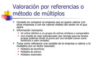 Valoración por referencias o método de múltiplos Consiste en comparar la empresa que se quiere valorar con otras empresas o con los valores medios del sector en el que opera Información necesaria: Un activo idéntico o un grupos de activos similares o comparables Una medida de valor estandarizado (por ejemplo para los fondos propios podemos dividir el precio por una variable común como beneficios o valor contable) Toma como referencia una variable de la empresa a valorar y la multiplica pro un factor asociado: Múltiplos de beneficios Múltiplos de activos Múltiplos sectoriales 