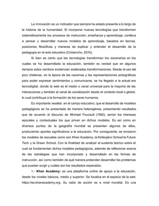 La innovación es un indicador que siempre ha estado presente a lo largo de
la historia de la humanidad. El incorporar nuevas tecnologías que transformen
sistemáticamente los procesos de instrucción, enseñanza y aprendizaje, conlleva
a pensar y desarrollar nuevos modelos de aprendizaje, basados en teorías,
posiciones filosóficas y maneras de explicar y entender el desarrollo de la
pedagogía en el acto educativo (Cristancho, 2016).
Si bien es cierto que las tecnologías transforman los escenarios en los
cuales se ha desarrollado la educación, también es verdad que en algunos
tiempos estos cambios evidencian aceleradas transformaciones. Desde el uso del
pico chelense, en la época de las cavernas y las representaciones pictográficas
para poder expresar sentimientos y comunicarse, se ha llegado a la actual era
tecnodigital, donde la web es el medio o canal universal para la mayoría de las
interacciones y también el canal de socialización desde el contexto local o global,
lo cual contribuye a la formación de los seres humanos.
Es importante resaltar, en el campo educativo, que el desarrollo de modelos
pedagógicos se ha presentado de manera heterogénea, presentando resultados
que de acuerdo al discurso de Michael Foucault (1992), serían los intereses
epocales y contextuales los que privan en dichos modelos. Es así como en
diversos puntos de la geografía mundial se presentan algunos de ellos,
produciendo aportes significativos a la educación. Por consiguiente, se revisaron
los modelos de escuelas como son ​Khan Academy​, la Kirkkojärvi School la Future
Tech y la Green School. Con la finalidad de analizar el sustento teórico sobre el
cual se fundamentan dichos modelos pedagógicos, además de reflexionar acerca
de las estrategias que han incorporado y desarrollado en las formas de
instrucción, así como también de qué manera pretenden desarrollar los problemas
que puedan surgir y cuáles son los resultados esperados.
1.- ​Khan Academy​: es una plataforma ​online de apoyo a la educación,
desde los niveles básicos, medio y superior. Se localiza en el espacio de la web
https://es.khanacademy.org. Su radio de acción es a nivel mundial. Es una
 