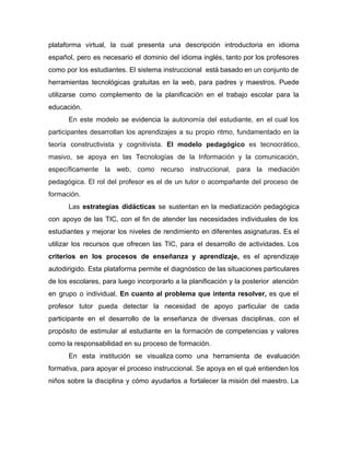 plataforma virtual, la cual presenta una descripción introductoria en idioma
español, pero es necesario el dominio del idioma inglés, tanto por los profesores
como por los estudiantes. El sistema instruccional está basado en un conjunto de
herramientas tecnológicas gratuitas en la web, para padres y maestros. Puede
utilizarse como complemento de la planificación en el trabajo escolar para la
educación.
En este modelo ​se evidencia la autonomía del estudiante, en el cual los
participantes desarrollan los aprendizajes a su propio ritmo, fundamentado en la
teoría constructivista y cognitivista. ​El modelo pedagógico es tecnocrático,
masivo, se apoya en las Tecnologías de la Información y la comunicación,
específicamente la web, como recurso instruccional, para la mediación
pedagógica. El rol del profesor es el de un tutor o acompañante del proceso de
formación.
Las ​estrategias didácticas se sustentan en la mediatización pedagógica
con apoyo de las TIC, con el fin de atender las necesidades individuales de los
estudiantes y mejorar los niveles de rendimiento en diferentes asignaturas. Es el
utilizar los recursos que ofrecen las TIC, para el desarrollo de actividades. Los
criterios en los procesos de enseñanza y aprendizaje, ​es el aprendizaje
autodirigido. Esta plataforma permite el diagnóstico de las situaciones particulares
de los escolares, para luego incorporarlo a la planificación y la posterior atención
en grupo o individual. En cuanto al problema que intenta resolver, es que el
profesor tutor pueda detectar la necesidad de apoyo particular de cada
participante en el desarrollo de la enseñanza de diversas disciplinas, con el
propósito de estimular al estudiante en la formación de competencias y valores
como la responsabilidad en su proceso de formación.
En esta institución ​se visualiza como una herramienta de evaluación
formativa, para apoyar el proceso instruccional. Se apoya en el qué entienden los
niños sobre la disciplina y cómo ayudarlos a fortalecer la misión del maestro. La
 