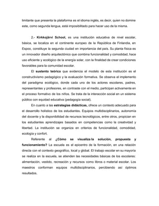limitante que presenta la plataforma es el idioma inglés, es decir, quien no domine
este, como segunda lengua, está imposibilitado para hacer uso de la misma.
2.- ​Kirkkojärvi School, ​es una institución educativa de nivel escolar,
básica, se localiza en el continente europeo de la República de ​Finlandia, en
Espoo, constituye la segunda ciudad en importancia del país. Su planta física es
un innovador diseño arquitectónico que combina funcionalidad y comodidad, hace
uso eficiente y ecológico de la energía solar, con la finalidad de crear condiciones
favorables para la comunidad escolar.
El ​sustento teórico que evidencia el modelo de esta institución es el
constructivismo pedagógico y la evaluación formativa. Se observa el implemento
del paradigma ecológico, donde cada uno de los actores escolares, padres,
representantes y profesores, en contraste con el medio, participan activamente en
el proceso formativo de los niños. Se trata de la interacción social en un sistema
público con equidad educativa (pedagogía social).
En cuanto a las estrategias didácticas, ofrece un contexto adecuado para
el desarrollo holístico de los estudiantes. Equipos multidisciplinarios, autonomía
del docente y la disponibilidad de recursos tecnológicos, entre otros, propician en
los estudiantes aprendizajes basados en competencias como la creatividad y
libertad. La institución se organiza en criterios de funcionalidad, comodidad,
ecología y confort.
Referente al ​¿Cómo se visualiza la solución, propuesta y
funcionamiento? La escuela es el epicentro de la formación, en una relación
directa con el contexto geográfico, local y global. El trabajo escolar en su mayoría
se realiza en la escuela, se atienden las necesidades básicas de los escolares:
alimentación, vestido, recreación y recursos como libros o material escolar. Los
maestros conforman equipos multidisciplinarios, percibiendo así óptimos
resultados.
 