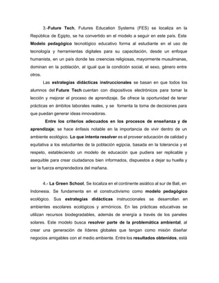 3.-​Future Tech​, Futures Education Systems (FES) se localiza en la
República de Egipto, se ha convertido en el modelo a seguir en este país. Este
Modelo pedagógico tecnológico educativo forma al estudiante en el uso de
tecnología y herramientas digitales para su capacitación, desde un enfoque
humanista, en un país donde las creencias religiosas, mayormente musulmanas,
dominan en la población, al igual que la condición social, el sexo, género entre
otros.
Las estrategias didácticas ​instruccionales se basan en que todos los
alumnos del ​Future Tech​ cuentan con dispositivos electrónicos para tomar la
lección y mejorar el proceso de aprendizaje. Se ofrece la oportunidad de tener
prácticas en ámbitos laborales reales, y se fomenta la toma de decisiones para
que puedan generar ideas innovadoras.
​Entre los criterios adecuados en los procesos de enseñanza y de
aprendizaje​; se hace énfasis notable en la importancia de vivir dentro de un
ambiente ecológico. ​Lo que intenta resolver ​es el proveer educación de calidad y
equitativa a los estudiantes de la población egipcia, basada en la tolerancia y el
respeto, estableciendo un modelo de educación que pudiera ser replicable y
asequible ​para crear ciudadanos bien informados, dispuestos a dejar su huella y
ser la fuerza emprendedora del mañana.
4.- ​La Green School​, Se localiza en el continente asiático al sur de Bali, en
Indonesia. Se fundamenta en el constructivismo como ​modelo pedagógico
ecológico. Sus ​estrategias didácticas instruccionales se desarrollan en
ambientes escolares ecológicos y armónicos. En las prácticas educativas se
utilizan recursos biodegradables, además de energía a través de los paneles
solares. Este modelo busca ​resolver parte de la problemática ambiental​, al
crear una generación de líderes globales que tengan como misión diseñar
negocios amigables con el medio ambiente. Entre los ​resultados obtenidos​, está
 