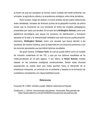 el hecho de que los escolares se forman sobre cuidado del medio ambiente, los
animales, la agricultura urbana y la arquitectura ecológica, entre otras temáticas.
Para concluir, luego de realizar un breve análisis de las cuatro instituciones
antes señaladas, tomadas de diversos puntos de la geografía mundial, se podría
acotar que la innovación es una constante en todos los modelos pedagógicos
presentado por cada una de ellas. En el caso de la ​Kirkkojärvi School, ​como una
plataforma tecnológica que apoya los procesos de planificación y formación
apoyado en la web y la interactividad mediática que este recurso puede propiciar.
Asimismo, ​Kirkkojärvi School, ​como una escuela que busca atender a los
escolares de manera holística, para el desarrollo de una docencia autónoma y con
los recursos apropiados que permitirán óptimos resultados.
De igual manera, la ​Future Tech, ​la cual se puede definir como un modelo
de inclusión sustentado en las TIC, y que por sus óptimos resultados se ha
institucionalizado en el país egipcio. Y por último, la Green School, ​modelo
basado en las prácticas ecológicas constructivistas. Desde estas diversas
experiencias se puede decir que todas apuntan hacia el desarrollo de la
enseñanza incluyente, en armonía con el ambiente y basada en la formación de
ciudadanos competentes con responsabilidad social.
Referencias
Foucault, M. (1992). Verdad y poder. Madrid: ediciones la Piqueta.
Cristancho, J. (2016). Innovaciones educativas. Venezuela. Recuperado de:
https://josecristancho.com/2016/09/20/innovaciones-educativas-ula/
 