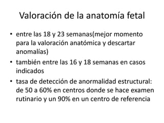Valoración de la anatomía fetal
• entre las 18 y 23 semanas(mejor momento
para la valoración anatómica y descartar
anomalías)
• también entre las 16 y 18 semanas en casos
indicados
• tasa de detección de anormalidad estructural:
de 50 a 60% en centros donde se hace examen
rutinario y un 90% en un centro de referencia
 