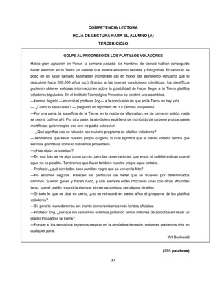  
 
37 
 
COMPETENCIA LECTORA
HOJA DE LECTURA PARA EL ALUMNO (A)
TERCER CICLO
GOLPE AL PROGRESO DE LOS PLATILLOS VOLADORES
Había gran agitación en Venus la semana pasada: los hombres de ciencia habían conseguido
hacer aterrizar en la Tierra un satélite que estaba enviando señales y fotografías. El vehículo se
posó en un lugar llamado Manhattan (nombrado así en honor del astrónomo venusino que lo
descubrió hace 200,000 años luz.) Gracias a las buenas condiciones climáticas, los científicos
pudieron obtener valiosas informaciones sobre la posibilidad de hacer llegar a la Tierra platillos
voladores tripulados. En el Instituto Tecnológico Venusino se celebró una asamblea.
—Hemos llegado —anunció el profesor Zog— a la conclusión de que en la Tierra no hay vida.
— ¿Cómo lo sabe usted? — preguntó un reportero de “La Estrella Vespertina”.
—Por una parte, la superficie de la Tierra, en la región de Manhattan, es de cemento sólido; nada
se podría cultivar ahí. Por otra parte, la atmósfera está llena de monóxido de carbono y otros gases
mortíferos; quien respire ese aire no podrá sobrevivir.
— ¿Qué significa eso en relación con nuestro programa de platillos voladores?
—Tendremos que llevar nuestro propio oxígeno, lo cual significa que el platillo volador tendrá que
ser más grande de cómo lo habíamos proyectado.
—¿Hay algún otro peligro?
—En esa foto se ve algo como un río, pero las observaciones que envía el satélite indican que el
agua no es potable. Tendremos que llevar también nuestra propia agua potable.
—Profesor, ¿qué son todos esos puntitos negro que se ven en la foto?
—No estamos seguros. Parecen ser partículas de metal que se mueven por determinados
caminos. Sueltan gases y hacen ruido, y casi siempre están chocando unas con otras. Abundan
tanto, que el platillo no podría aterrizar sin ser atropellado por alguna de ellas.
—Si todo lo que se dice es cierto, ¿no se retrasará en varios años el programa de los platillos
voladores?
—Sí, pero lo reanudaremos tan pronto como recibamos más fondos oficiales.
—Profesor Zog, ¿por qué los venusinos estamos gastando tantos millones de zolochos en llevar un
platillo tripulado a la Tierra?
—Porque si los venusinos logramos respirar en la atmósfera terrestre, entonces podremos vivir en
cualquier parte.
Art Buchwald 
(355 palabras)
 