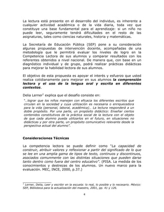  
 
4 
 
La lectura está presente en el desarrollo del individuo, es inherente a
cualquier actividad académica o de la vida diaria, toda vez que
constituye una base fundamental para el aprendizaje: si un niño no
puede leer, seguramente tendrá dificultades en el resto de las
asignaturas, tales como ciencias naturales, historia y matemáticas.
La Secretaría de Educación Pública (SEP) pone a su consideración
algunas propuestas de intervención docente, acompañadas de una
metodología que le permitirá evaluar los niveles de logro en la
Competencia Lectora de sus alumnos y comparar resultados con los
referentes obtenidos a nivel nacional. De manera que, con base en un
diagnóstico individual y de grupo, podrá realizar prácticas didácticas
para mejorar la habilidad lectora de sus alumnos.
El objetivo de esta propuesta es apoyar el interés y esfuerzo que usted
realiza cotidianamente para mejorar en sus alumnos la comprensión
lectora y el uso de la lengua oral y escrita en diferentes
contextos.
Delia Lerner1
explica que el desafío consiste en:
“…lograr que los niños manejen con eficacia los diferentes escritos que
circulan en la sociedad y cuya utilización es necesaria o enriquecedora
para la vida (personal, laboral, académica)… La lectura responderá a un
doble propósito. Por una parte, un propósito didáctico: Enseñar ciertos
contenidos constitutivos de la práctica social de la lectura con el objeto
de que cada alumno pueda utilizarlos en el futuro, en situaciones no
didácticas y por otra parte, un propósito comunicativo relevante desde la
perspectiva actual del alumno”.
Consideraciones Técnicas
La competencia lectora se puede definir como “La capacidad de
construir, atribuir valores y reflexionar a partir del significado de lo que
se lee en una amplia gama de tipos de texto, continuos y discontinuos,
asociados comunmente con las distintas situaciones que pueden darse
tanto dentro como fuera del centro educativo”. (PISA. La medida de los
conocimientos y destrezas de los alumnos. Un nuevo marco para la
evaluación. MEC, INCE, 2000, p.37.)
______________
1
Lerner, Delia, Leer y escribir en la escuela: lo real, lo posible y lo necesario. México:
SEP, Biblioteca para la actualización del maestro, 2001, pp. 41 y 126.
 