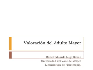 Valoración del Adulto Mayor
Raziel Eduardo Lugo Simon
Universidad del Valle de México
Licenciatura de Fisioterapia.
 