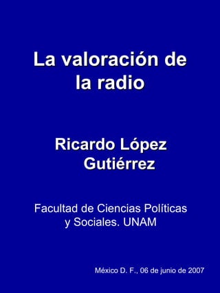 La valoración de la radio Ricardo López Gutiérrez Facultad de Ciencias Políticas y Sociales. UNAM México D. F., 06 de junio de 2007  