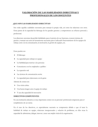 VALORACIÓN DE LAS HABILIDADES DIRECTIVAS Y
PROFESIONALES DE LOS DOCENTES
¿QUE SON LAS HABILIDADES DIRECTIVAS?
Son todas aquellas cualidades necesarias para manejar la propia vida, así como las relaciones con otros.
Estas parten de la capacidad de liderazgo de los grandes gerentes y comprometen un esfuerzo personal y
profesional.
Los directores necesitan desarrollar habilidades para el ejercicio de sus funciones, conocer técnicas de
gestión y manejar una serie de herramientas necesarias para el adecuado funcionamiento de los equipos de
trabajo como son la comunicación, la motivación, la gestión de equipos, etc.
Estas pueden ser:
 El liderazgo
 La capacidad para trabajar en equipo
 La habilidad para motivar a las personas
 Comunicarse con los empleados o publico
 La expresión oral
 Las técnicas de comunicación escrita
 La capacidad para relacionarse con la gente
Además de contar con:
 Una visión crítica
 Una buena imagen ante el equipo de trabajo
 Y una alta capacidad de innovación
DIRECTIVOS COMPETENTES
En una institución educativa es muy importante contar con un personal profesional competente para el
cumplimiento de sus metas.
En el caso de los directivos, es especialmente necesaria su competencia debido a que al tener la
habilidad de trabajo en equipo, relaciones interpersonales y solución de problemas, en ellos recae la
capacidad de administrar, delegar, innovar y tener una amplia visión de la organización.
 