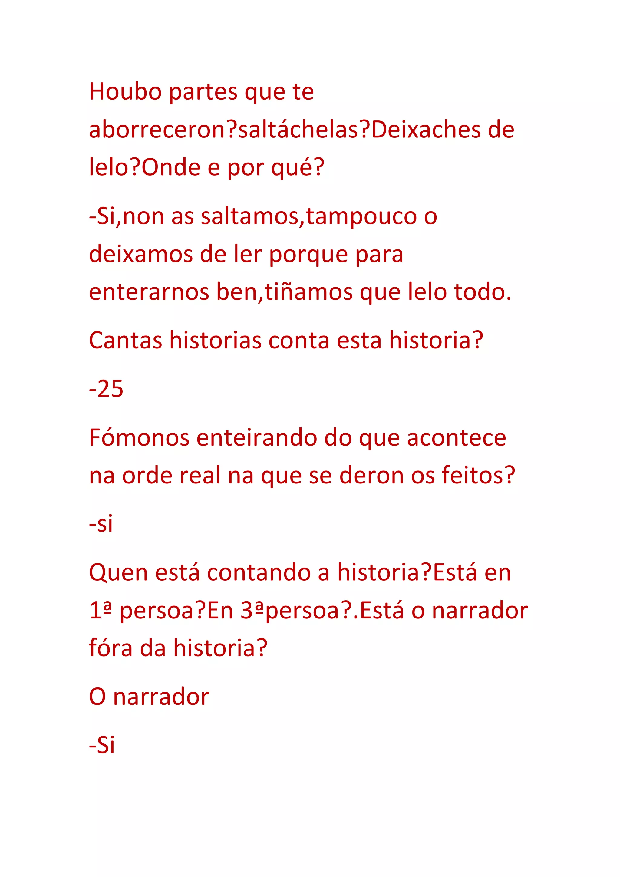 Houbo partes que te
aborreceron?saltáchelas?Deixaches de
lelo?Onde e por qué?
-Si,non as saltamos,tampouco o
deixamos de ler porque para
enterarnos ben,tiñamos que lelo todo.
Cantas historias conta esta historia?
-25
Fómonos enteirando do que acontece
na orde real na que se deron os feitos?
-si
Quen está contando a historia?Está en
1ª persoa?En 3ªpersoa?.Está o narrador
fóra da historia?
O narrador
-Si
 